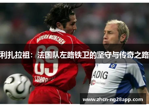 利扎拉祖：法国队左路铁卫的坚守与传奇之路