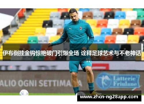 伊布倒挂金钩惊艳破门引爆全场 诠释足球艺术与不老神话