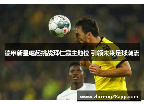 德甲新星崛起挑战拜仁霸主地位 引领未来足球潮流