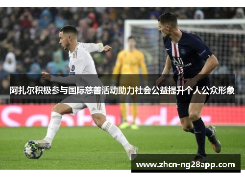 阿扎尔积极参与国际慈善活动助力社会公益提升个人公众形象